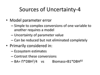Sources of Uncertainty-4
• Model parameter error
– Simple to complex conversions of one variable to
another requires a model
– Uncertainty of parameter value
– Can be reduced but not eliminated completely
• Primarily considered in:
– Ecosystem estimates
– Contrast these conversions
– BA= Π*DBH2/4 vs Biomass=B1*DBHB2
 