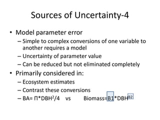Sources of Uncertainty-4
• Model parameter error
– Simple to complex conversions of one variable to
another requires a model
– Uncertainty of parameter value
– Can be reduced but not eliminated completely
• Primarily considered in:
– Ecosystem estimates
– Contrast these conversions
– BA= Π*DBH2/4 vs Biomass=B1*DBHB2
 