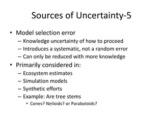 Sources of Uncertainty-5
• Model selection error
– Knowledge uncertainty of how to proceed
– Introduces a systematic, not a random error
– Can only be reduced with more knowledge
• Primarily considered in:
– Ecosystem estimates
– Simulation models
– Synthetic efforts
– Example: Are tree stems
• Cones? Neiloids? or Paraboloids?
 