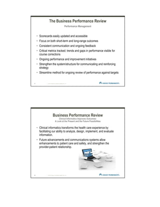 21 | © 2012 Kaiser Foundation Health Plan, Inc.
The Business Performance Review
Performance Management
Scorecards easily updated and accessible
Focus on both short-term and long-range outcomes
Consistent communication and ongoing feedback
Critical metrics tracked; trends and gaps in performance visible for
course corrections
Ongoing performance and improvement initiatives
Strengthen the system/structure for communicating and reinforcing
strategy
Streamline method for ongoing review of performance against targets
22 | © 2012 Kaiser Foundation Health Plan, Inc.
Business Performance Review
Clinical Informatics Improves Outcomes:
A Look at the Present and the Future Possibilities
Clinical informatics transforms the health care experience by
facilitating our ability to analyze, design, implement, and evaluate
information.
Future advancements and communications systems allow
enhancements to patient care and safety, and strengthen the
provider-patient relationship.
 