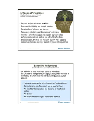 5 | © 2012 Kaiser Foundation Health Plan, Inc.
Enhancing Performance
Why Build Business Acumen Through
Business Performance Reviews?
Requires analysis of business workflows
Prompts critical thinking and strategic planning
Consideration of outcomes and finances
Focuses on critical drivers and indicators of performance
Provides a forum for managers and directors to present critical
performance indicators to leaders, and get real-time feedback
Enables leaders, directors, and managers to jointly make proactive
decisions and allocate resources to positively impact future outcomes
6 | © 2012 Kaiser Foundation Health Plan, Inc.
Dr. Raymond R. Reilly of the Ross School of Business at
the University of Michigan and Dr. Gregory P. Reilly of the University of
Connecticut document traits that individuals with business acumen
possess:
– Have an acute perception of the dimensions of business issues
– Can make sense out of complexity and an uncertain future
– Are mindful of the implications of a choice for all the affected
parties
– Are decisive
– Are flexible if further change is warranted in the future
Enhancing Performance
How Does Business Acumen Drive Performance?
 
