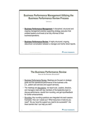 9 | © 2012 Kaiser Foundation Health Plan, Inc.
Business Performance Management Utilizing the
Business Performance Review Process
Definitions
Business Performance Management: A disciplined, structured and
ongoing management practice supporting strategy execution that
enables leaders at all levels to be fully informed of their
business/operations.
Business Performance Review: A highly structured, ongoing,
data-driven conversation between a manager and his/her direct reports.
2.
10 | © 2012 Kaiser Foundation Health Plan, Inc.
Business Performance Review: Meetings are focused on strategic
goals and the operational performance of the business units
(i.e., patient care services and support services).
The meetings are discussions, not report outs. Leaders, directors,
and managers meet with key members of the leadership team to
discuss performance, results from rounding, and get input/feedback
for further enhancements.
Rounding: Key rounding questions are integrated into each session.
Examples: How can I assist you? What resources or tools do you
need? Do you have the support you need to be successful? Are
there barriers that I can help you with?
The Business Performance Review
How are the Reviews Structured?
 