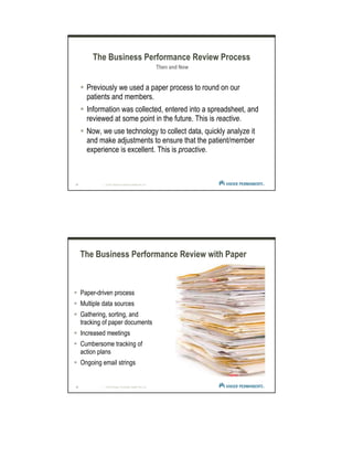13 | © 2012 Kaiser Foundation Health Plan, Inc.
Previously we used a paper process to round on our
patients and members.
Information was collected, entered into a spreadsheet, and
reviewed at some point in the future. This is reactive.
Now, we use technology to collect data, quickly analyze it
and make adjustments to ensure that the patient/member
experience is excellent. This is proactive.
The Business Performance Review Process
Then and Now
14 | © 2012 Kaiser Foundation Health Plan, Inc.
The Business Performance Review with Paper
Paper-driven process
Multiple data sources
Gathering, sorting, and
tracking of paper documents
Increased meetings
Cumbersome tracking of
action plans
Ongoing email strings
 