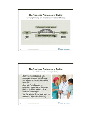 15 | © 2012 Kaiser Foundation Health Plan, Inc.
The Business Performance Review
Past Present
Electronic
Automated
Processes
Information Technology
Performance Improvement
Leveraging Technology is an Integral Component to Greater Efficiency
Paper &
Manual
Processes
16 | © 2012 Kaiser Foundation Health Plan, Inc.
After reviewing resources to help
manage performance, ActiveStrategy
was selected as the next tool to add to
the toolkit.
Along with ActiveStrategy, we
determined that we needed to use an
electronic tool for rounding to allow
immediate data analysis.
The iPad with the iRound application was
selected for departmental rounding.
The Business Performance Review
A Look at the Present -- Leveraging Technology
 