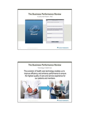17 | © 2012 Kaiser Foundation Health Plan, Inc.
The Business Performance Review
A Look at the Present -- iPad
18 | © 2012 Kaiser Foundation Health Plan, Inc.
The Business Performance Review
Technology in Health Care
The evolution of health care technology enables us to
improve efficiency and enhance performance to ensure
the highest quality of care and service experience for
our patients and members.
 