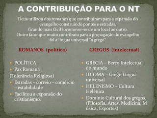 Deus utilizou dos romanos que contribuíram para a expansão do
               evangelho construindo pontes e estradas,
        ficando mais fácil locomover-se de um local ao outro.
   Outro fator que muito contribuiu para a propagação do evangelho
                    foi a língua universal “o grego”.

    ROMANOS (política)                  GREGOS (intelectual)

 POLÍTICA                           GRÉCIA – Berço Intelectual
 Pax Romana                          do mundo
(Tolerância Religiosa)               IDIOMA – Grego Língua
                                      universal
 Estradas – correio – comércio
  – estabilidade                     HELENISMO – Cultura
                                      Helênica
 Facilitou a expansão do
  cristianismo.                      Domínio Cultural dos gregos.
                                      (Filosofia, Artes, Medicina, M
                                      úsica, Esportes)
 