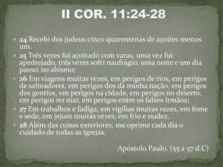  24 Recebi dos judeus cinco quarentenas de açoites menos
    um.
   25 Três vezes fui açoitado com varas, uma vez fui
    apedrejado, três vezes sofri naufrágio, uma noite e um dia
    passei no abismo;
   26 Em viagens muitas vezes, em perigos de rios, em perigos
    de salteadores, em perigos dos da minha nação, em perigos
    dos gentios, em perigos na cidade, em perigos no deserto,
    em perigos no mar, em perigos entre os falsos irmãos;
   27 Em trabalhos e fadiga, em vigílias muitas vezes, em fome
    e sede, em jejum muitas vezes, em frio e nudez.
   28 Além das coisas exteriores, me oprime cada dia o
    cuidado de todas as igrejas.

                                  Apóstolo Paulo. (55 a 57 d.C)
 