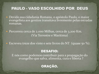  Devido sua cidadania Romana, o apóstolo Paulo, o maior
  evangelista aos gentios transitava livremente pelas estradas
  romanas.

 Percorreu cerca de 2.000 Milhas, cerca de 3.200 Km.
                 (Via Terrestre e Marítima)

 Escreveu treze dos vinte e sete livros do NT (quase 50 %).

                        DESAFIO:
    E nós como podemos contribuir para a propagação do
         evangelho que salva, alimenta, cura e liberta ?

                         ORAÇÃO.
 