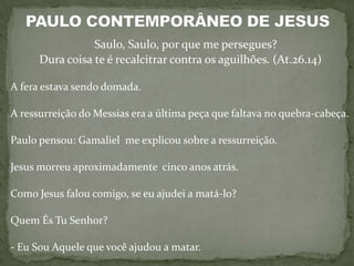 Saulo, Saulo, por que me persegues?
      Dura coisa te é recalcitrar contra os aguilhões. (At.26.14)

A fera estava sendo domada.

A ressurreição do Messias era a última peça que faltava no quebra-cabeça.

Paulo pensou: Gamaliel me explicou sobre a ressurreição.

Jesus morreu aproximadamente cinco anos atrás.

Como Jesus falou comigo, se eu ajudei a matá-lo?

Quem És Tu Senhor?

- Eu Sou Aquele que você ajudou a matar.
 