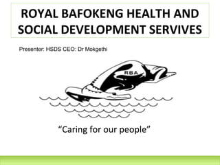 ROYAL BAFOKENG HEALTH AND
SOCIAL DEVELOPMENT SERVIVES
Presenter: HSDS CEO: Dr Mokgethi




              “Caring for our people”
 
