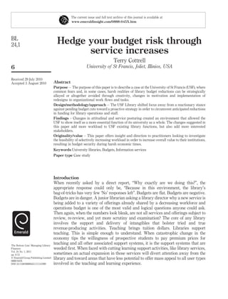 The current issue and full text archive of this journal is available at
                                                 www.emeraldinsight.com/0888-045X.htm




BL
24,1                                   Hedge your budget risk through
                                             service increases
                                                                                 Terry Cottrell
6                                                           University of St Francis, Joliet, Illinios, USA

Received 29 July 2010
Accepted 3 August 2010               Abstract
                                     Purpose – The purpose of this paper is to describe a case at the University of St Francis (USF), where
                                     common fears and, in some cases, harsh realities of library budget reductions can be strategically
                                     allayed or altogether avoided through creativity, changes in motivation and implementation of
                                     redesigns in organizational work ﬂows and tasks.
                                     Design/methodology/approach – The USF Library shifted focus away from a reactionary stance
                                     against pending budget cuts toward a proactive strategy in order to circumvent anticipated reductions
                                     in funding for library operations and staff.
                                     Findings – Changes in attitudinal and service posturing created an environment that allowed the
                                     USF to show itself as a more essential function of its university as a whole. The changes suggested in
                                     this paper add more workload to USF existing library functions, but also add more interested
                                     stakeholders.
                                     Originality/value – This paper offers insight and direction to practitioners looking to investigate
                                     the feasibility of selectively increasing workload in order to increase overall value to their institutions,
                                     resulting in budget security during harsh economic times.
                                     Keywords University libraries, Budgets, Information services
                                     Paper type Case study




                                     Introduction
                                     When recently asked by a direct report, “Why exactly are we doing this?”, the
                                     appropriate response could only be, “Because in this environment, the library’s
                                     bag-of-tricks has very few ‘No’ responses left”. Budgets are ﬂat. Budgets are negative.
                                     Budgets are in danger. A junior librarian asking a library director why a new service is
                                     being added to a variety of offerings already shared by a decreasing workforce and
                                     operations budget is one of the most valid and logical questions anyone could ask.
                                     Then again, when the numbers look bleak, are not all services and offerings subject to
                                     review, re-review, and yet more scrutiny and examination? The core of any library
                                     involves the support and delivery of intangibles that bolster tried and true
                                     revenue-producing activities. Teaching brings tuition dollars. Libraries support
                                     teaching. This is simple enough to understand. When catastrophic change in the
                                     economy tips the willingness of prospective students to pay premium prices for
The Bottom Line: Managing Library
                                     teaching and all other associated support systems, it is the support systems that are
Finances                             weeded ﬁrst. When faced with cutting learning support activities, like library services,
Vol. 24 No. 1, 2011
pp. 6-12                             sometimes an actual expansion in those services will divert attention away from the
q Emerald Group Publishing Limited
0888-045X
                                     library and toward areas that have less potential to offer mass appeal to all user types
DOI 10.1108/08880451111141999        involved in the teaching and learning experience.
 