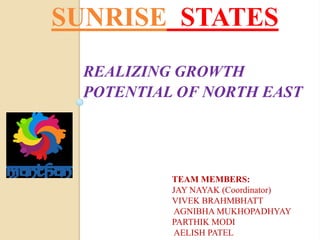SUNRISE STATES
REALIZING GROWTH
POTENTIAL OF NORTH EAST
TEAM MEMBERS:
JAY NAYAK (Coordinator)
VIVEK BRAHMBHATT
AGNIBHA MUKHOPADHYAY
PARTHIK MODI
AELISH PATEL
 