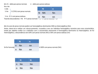 2.1. N – alelo para penas normais n – alelo para penas sedosas
Nn x Nn
¼ NN
½ Nn ¾ (75%) com penas normais
¼ nn  ¼ com penas sedosas
Total de descendentes = 96  ¾ penas normais = 72 e ¼ penas sedosas = 24
2.2. As aves de penas normais podem ser homozigóticas dominantes (NN) ou heterozigóticas (Nn).
Assim, dever-se-ia realizar um retrocruzamento, cruzando-a com um indivíduo homozigótico recessivo para essa característica,
tendo por objetivo avaliar se o indivíduo com a característica dominante é homozigótico dominante ou heterozigótico. Se for
heterozigótica, a descendência será 50% com penas normais (Nn) e 50% com penas sedosas (nn):
Se for homozigótica dominante, a descendência será 100% com penas normais (Nn):
N n
N NN Nn
n Nn nn
N n
n Nn nn
n Nn nn
N N
n Nn Nn
n Nn Nn
 