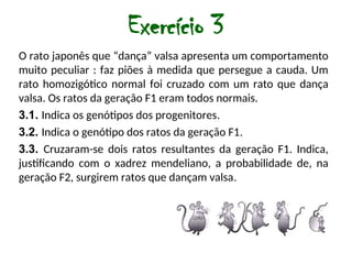 Exercício 3
O rato japonês que “dança” valsa apresenta um comportamento
muito peculiar : faz piões à medida que persegue a cauda. Um
rato homozigótico normal foi cruzado com um rato que dança
valsa. Os ratos da geração F1 eram todos normais.
3.1. Indica os genótipos dos progenitores.
3.2. Indica o genótipo dos ratos da geração F1.
3.3. Cruzaram-se dois ratos resultantes da geração F1. Indica,
justificando com o xadrez mendeliano, a probabilidade de, na
geração F2, surgirem ratos que dançam valsa.
 