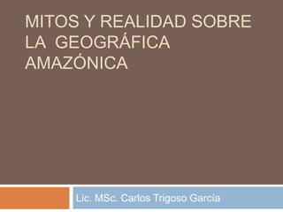 MITOS Y REALIDAD SOBRE
LA GEOGRÁFICA
AMAZÓNICA
Lic. MSc. Carlos Trigoso García
 