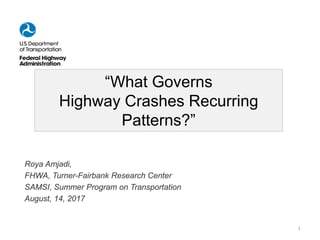 “What Governs
Highway Crashes Recurring
Patterns?”
Roya Amjadi,
FHWA, Turner-Fairbank Research Center
SAMSI, Summer Program on Transportation
August, 14, 2017
1
 