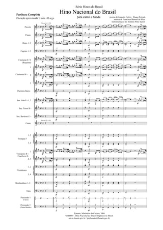 Piccolo
Flauta
Oboés 1, 2
Fagotes 1, 2
Clarineta (E )
(Requinta)
1
2
3
Clarineta Baixo
Sax. Alto E 1, 2
Sax. Tenor B
Sax. Barítono E
Canto
1, 2
3, 4
1
2, 3
1, 2
3, 4
Bombardinos 1, 2
Tuba
Percussão 1
(Caixa)
Percussão 2
(Pratos/Bumbo)
Clarinetas B
Trompas F
Trompetes B
Flugelhorns B
Trombones
Marcial ( = 120)
Marcial ( = 120)
a 2
a 2
div.
div.
poema de Joaquim Osório Duque Estrada
música de Francisco Manuel da Silva
instrumentação de Antônio Pinto Junior
Série Hinos do Brasil
Hino Nacional do Brasil
para canto e banda
Partitura Completa
Duração aproximada: 3 min. 40 segs.
Funarte, Ministério da Cultura, 2008
SHB0001 - Hino Nacional do Brasil / Impresso no Brasil
www.funarte.gov.br / projbandas@funarte.gov.br
Hino Nacional do Brasil.qxd:Funarte Hino Nacional 1/7/09 7:24 PM Page 1
 