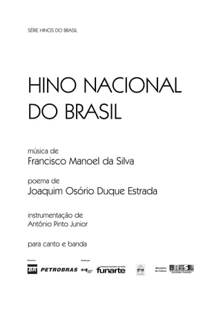 SÉRIE HINOS DO BRASIL
HINO NACIONAL
DO BRASIL
música de
Francisco Manoel da Silva
poema de
Joaquim Osório Duque Estrada
instrumentação de
Antônio Pinto Junior
para canto e banda
Hino Nacional do Brasil.qxd:Funarte Hino Nacional 1/7/09 7:24 PM Page I
 