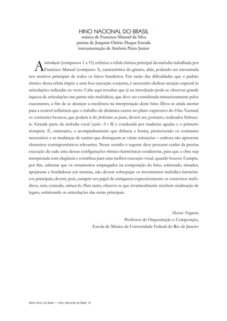 Série Hinos do Brasil — Hino Nacional do Brasil VI
HINO NACIONAL DO BRASIL
música de Francisco Manoel da Silva
poema de Joaquim Osório Duque Estrada
instrumentação de Antônio Pinto Junior
Aintrodução (compassos 1 a 15) enfatiza a célula rítmica principal da melodia trabalhada por
Francisco Manuel (compasso 3), característica do gênero, aliás, podendo ser encontrada
nos motivos principais de todos os hinos brasileiros. Em razão das dificuldades que o padrão
rítmico dessa célula impõe a uma boa execução conjunta, é necessário dedicar atenção especial às
articulações indicadas no texto. Cabe aqui ressaltar que já na introdução pode-se observar grande
riqueza de articulações nas partes não-melódicas, que deve ser considerada minuciosamente pelos
executantes, a fim de se alcançar a excelência na interpretação deste hino. Deve-se ainda atentar
para a notável influência que o trabalho de dinâmica exerce no plano expressivo do Hino Nacional;
os contrastes bruscos, que podem ir do fortissimo ao piano, devem ser, portanto, realizados fielmen-
te. Grande parte da melodia vocal (seções A e B) é conduzida por madeiras agudas e o primeiro
trompete. É, entretanto, o acompanhamento que delineia a forma, promovendo os contrastes
necessários e as mudanças de caráter que distinguem as várias subseções – embora não apresente
elementos contrapontísticos relevantes. Nesse sentido o regente deve procurar cuidar da precisa
execução de cada uma dessas configurações rítmico-harmônicas condutoras, para que a obra seja
interpretada com elegância e contribua para uma melhor execução vocal, quando houver. Cumpre,
por fim, salientar que os ornamentos empregados na composição do hino, sobretudo, trinados,
apojaturas e bordaduras em tercinas, não devem sobrepujar os movimentos melódico-harmôni-
cos principais; devem, pois, cumprir seu papel de enriquecer expressivamente os contornos meló-
dicos, sem, contudo, embaçá-los. Para tanto, observe-se que invariavelmente recebem sinalização de
legato, enfatizando as articulações das notas principais.
Marcos Nogueira
Professor de Orquestração e Composição,
Escola de Música da Universidade Federal do Rio de Janeiro
Hino Nacional do Brasil.qxd:Funarte Hino Nacional 1/7/09 7:24 PM Page VI
 