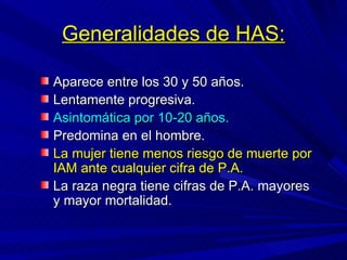 Generalidades de HAS: Aparece entre los 30 y 50 años. Lentamente progresiva. Asintomática por 10-20 años. Predomina en el hombre.  La mujer tiene menos riesgo de muerte por IAM ante cualquier cifra de P.A. La raza negra tiene cifras de P.A. mayores y mayor mortalidad. 