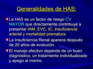 Generalidades de HAS: La HAS es un factor de riesgo  CV   MAYOR  que directamente contribuye a presentar  IAM, EVC, IC, Insuficiencia arterial y mortalidad prematura. La Insuficiencia Renal aparece después de 20 años de evolución. El manejo efectivo depende de un buen diagnóstico, un tratamiento individualizado y apego al mismo. 