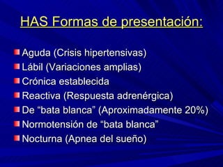 HAS Formas de presentación: Aguda (Crisis hipertensivas) Lábil (Variaciones amplias) Crónica establecida Reactiva (Respuesta adrenérgica) De “bata blanca” (Aproximadamente 20%) Normotensión de “bata blanca” Nocturna (Apnea del sueño) 