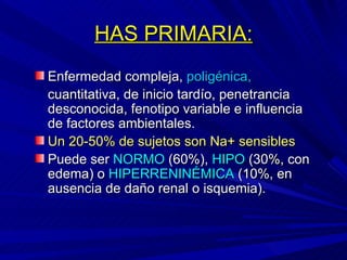 HAS PRIMARIA: Enfermedad compleja,  poligénica, cuantitativa, de inicio tardío, penetrancia desconocida, fenotipo variable e influencia de factores ambientales.  Un 20-50% de sujetos son Na+ sensibles Puede ser  NORMO  (60%),  HIPO  (30%, con edema) o  HIPERRENINÉMICA  (10%, en ausencia de daño renal o isquemia). 