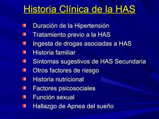 Historia Clínica de la HAS Duración de la Hipertensión Tratamiento previo a la HAS Ingesta de drogas asociadas a HAS Historia familiar Síntomas sugestivos de HAS Secundaria  Otros factores de riesgo Historia nutricional Factores psicosociales Función sexual Hallazgo de Apnea del sueño 