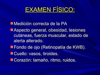 EXAMEN FÍSICO: Medición correcta de la PA Aspecto general, obesidad, lesiones cutáneas, fuerza muscular, estado de alerta alterado. Fondo de ojo (Retinopatía de KWB). Cuello: vasos, tiroides. Corazón: tamaño, ritmo, ruidos. 