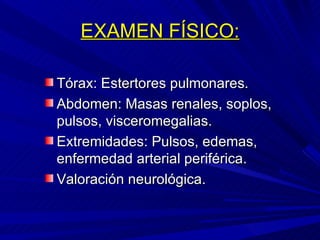 EXAMEN FÍSICO: Tórax: Estertores pulmonares. Abdomen: Masas renales, soplos, pulsos, visceromegalias. Extremidades: Pulsos, edemas, enfermedad arterial periférica. Valoración neurológica. 