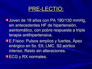 PRE-LECTIO: Joven de 19 años con PA 190/130 mmHg, sin antecedentes HF de hipertensión, asintomático, con pobre respuesta a triple terapia antihipertensiva. E.Físico: Pulsos amplios y fuertes, Ápex enérgico en 5o. EII, LMC. S2 aórtico intenso. Resto sin alteraciones. ECG y RX normales. 