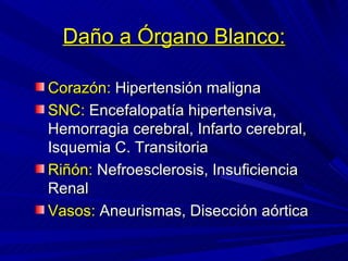 Daño a Órgano Blanco: Corazón:  Hipertensión maligna SNC:  Encefalopatía hipertensiva, Hemorragia cerebral, Infarto cerebral, Isquemia C. Transitoria Riñón:  Nefroesclerosis, Insuficiencia Renal Vasos:  Aneurismas, Disección aórtica 