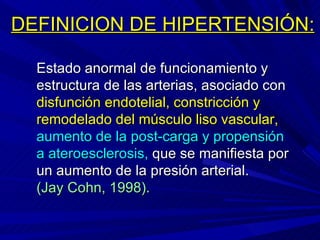 DEFINICION DE HIPERTENSIÓN: Estado anormal de funcionamiento y estructura de las arterias, asociado con  disfunción endotelial, constricción y remodelado del músculo liso vascular,   aumento de la post-carga y propensión a   ateroesclerosis,  que se manifiesta por un aumento de la presión arterial.  (Jay Cohn, 1998).  