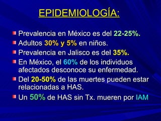 EPIDEMIOLOGÍA:   Prevalencia en México es del  22-25%. Adultos  30% y   5%  en niños. Prevalencia en Jalisco es del  35%. En México, el  60%  de los individuos afectados desconoce su enfermedad. Del  20-50%  de las muertes pueden estar relacionadas a HAS. Un  50%  de HAS sin Tx. mueren por  IAM 