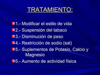 TRATAMIENTO: 1.- Modificar el estilo de vida 2.- Suspensión del tabaco 3.- Disminución de peso 4.- Restricción de sodio (sal) 5.- Suplementos de Potasio, Calcio y  Magnesio 6.- Aumento de actividad física 