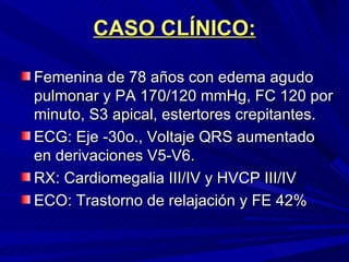 CASO CLÍNICO: Femenina de 78 años con edema agudo pulmonar y PA 170/120 mmHg, FC 120 por minuto, S3 apical, estertores crepitantes. ECG: Eje -30o., Voltaje QRS aumentado en derivaciones V5-V6. RX: Cardiomegalia III/IV y HVCP III/IV ECO: Trastorno de relajación y FE 42% 
