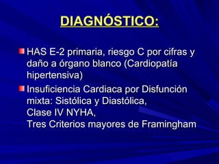 DIAGNÓSTICO: HAS E-2 primaria, riesgo C por cifras y daño a órgano blanco (Cardiopatía hipertensiva) Insuficiencia Cardiaca por Disfunción mixta: Sistólica y Diastólica,  Clase IV NYHA,  Tres Criterios mayores de Framingham 