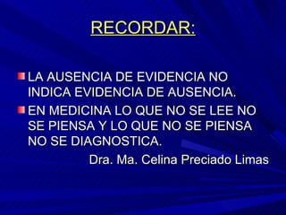 RECORDAR: LA AUSENCIA DE EVIDENCIA NO INDICA EVIDENCIA DE AUSENCIA. EN MEDICINA LO QUE NO SE LEE NO SE PIENSA Y LO QUE NO SE PIENSA NO SE DIAGNOSTICA. Dra. Ma. Celina Preciado Limas 