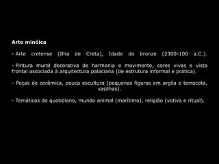 Arte minóica
- Arte cretense (Ilha de Creta), Idade do bronze (2300-100 a.C.).
- Pintura mural decorativa de harmonia e movimento, cores vivas e vista
frontal associada à arquitectura palaciana (de estrutura informal e prática).
- Peças de cerâmica, pouca escultura (pequenas figuras em argila e terracota,
vasilhas).
- Temáticas do quotidiano, mundo animal (marítimo), religião (votiva e ritual).
 