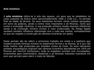 Arte micénica
A arte micénica refere-se à arte dos aqueus, um povo que se estabelece na
costa sudoeste da Grécia entre aproximadamente 1600 e 1100 a.C., no período
final da Idade do Bronze. Os seus habitantes formam vários núcleos agrupados
em torno de palácios, sendo o centro mais importante o de Micenas, nome que
cunha a civilização micénica. A sua produção artística recebe diversas influências
sendo a da civilização minóica (Creta) a mais evidenciada. Do Antigo Egipto
recebem também influência relacionada com o culto dos mortos, nomeadamente
no que diz respeito à construção de câmaras funerárias em pedra.
Deste período são de referir o primoroso trabalho em metal e a joalharia que
recebem grande herança minóica no tratamento formal e na técnica, se é que não
terão mesmo sido produzidos por artesãos vindos de Creta. Os mais relevantes
achados arqueológicos originam das câmaras funerárias descobertas em 1876 em
Micenas por Heinrich Schliemann, onde se englobam punhais com incrustações,
ornamentos para indumentária, diademas e as famosas máscaras funerárias em
ouro que serviam para cobrir o rosto do falecido.
 