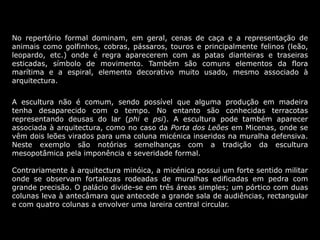 No repertório formal dominam, em geral, cenas de caça e a representação de
animais como golfinhos, cobras, pássaros, touros e principalmente felinos (leão,
leopardo, etc.) onde é regra aparecerem com as patas dianteiras e traseiras
esticadas, símbolo de movimento. Também são comuns elementos da flora
marítima e a espiral, elemento decorativo muito usado, mesmo associado à
arquitectura.
A escultura não é comum, sendo possível que alguma produção em madeira
tenha desaparecido com o tempo. No entanto são conhecidas terracotas
representando deusas do lar (phi e psi). A escultura pode também aparecer
associada à arquitectura, como no caso da Porta dos Leões em Micenas, onde se
vêm dois leões virados para uma coluna micénica inseridos na muralha defensiva.
Neste exemplo são notórias semelhanças com a tradição da escultura
mesopotâmica pela imponência e severidade formal.
Contrariamente à arquitectura minóica, a micénica possui um forte sentido militar
onde se observam fortalezas rodeadas de muralhas edificadas em pedra com
grande precisão. O palácio divide-se em três áreas simples; um pórtico com duas
colunas leva à antecâmara que antecede a grande sala de audiências, rectangular
e com quatro colunas a envolver uma lareira central circular.
 