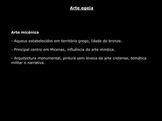 Arte micénica
- Aqueus estabelecidos em território grego, Idade do bronze.
- Principal centro em Micenas, influência da arte minóica.
- Arquitectura monumental, pintura sem leveza da arte cretense, temática
militar e narrativa.
Arte egeia
 