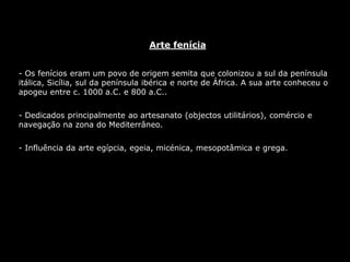 Arte fenícia
- Os fenícios eram um povo de origem semita que colonizou a sul da península
itálica, Sicília, sul da península ibérica e norte de África. A sua arte conheceu o
apogeu entre c. 1000 a.C. e 800 a.C..
- Dedicados principalmente ao artesanato (objectos utilitários), comércio e
navegação na zona do Mediterrâneo.
- Influência da arte egípcia, egeia, micénica, mesopotâmica e grega.
 