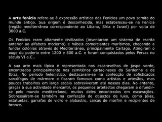 A arte fenícia refere-se à expressão artística dos Fenícios um povo semita do
mundo antigo. Sua origem é desconhecida, mas estabeleceu-se na Fenícia
(região mediterrânea correspondente ao Líbano, Síria e Israel) por volta de
3000 a.C.
Os Fenícios eram altamente civilizados (inventaram um sistema de escrita
anterior ao alfabeto moderno) e hábeis comerciantes marítimos, chegando a
fundar colónias através do Mediterrâneo, principalmente Cartago. Atingiram o
auge do poderio entre 1200 e 800 a.C. e foram conquistados pelos Persas no
século VI a.C..
A sua arte mais típica é representada nos escaravelhos de jaspe verde,
encontrados principalmente nos cemitérios cartagineses da Sardenha e de
Ibiza. No período helenístico, destacaram-se na confecção de sofisticados
sarcófagos de mármore e ficaram famosos como artistas e artesãos, mas
poucos trabalhos em larga escala sobreviveram até nossos dias. No entanto,
graças à sua actividade mercantil, os pequenos artefactos chegaram a difundir-
se pelo mundo mediterrâneo, muitos deles encontrados em escavações.
Sobressaíram-se também na confecção de objectos de luxo, como jóias,
estatuetas, garrafas de vidro e alabastro, caixas de marfim e recipientes de
bronze.
 