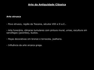 Arte etrusca
- Povo etrusco, região da Toscana, séculos VIII a II a.C..
- Arte funerária, câmaras tumulares com pintura mural, urnas, escultura em
sarcófagos (jacentes), bustos.
- Peças decorativas em bronze e terracota, joalharia.
- Influência da arte arcaica grega.
Arte da Antiguidade Clássica
 