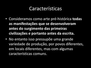 Características
• Consideramos como arte pré-histórica todas
as manifestações que se desenvolveram
antes do surgimento das primeiras
civilizações e portanto antes da escrita.
• No entanto isso pressupõe uma grande
variedade de produção, por povos diferentes,
em locais diferentes, mas com algumas
características comuns.
 