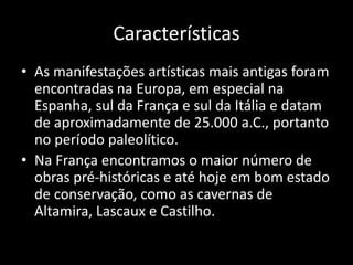 Características
• As manifestações artísticas mais antigas foram
encontradas na Europa, em especial na
Espanha, sul da França e sul da Itália e datam
de aproximadamente de 25.000 a.C., portanto
no período paleolítico.
• Na França encontramos o maior número de
obras pré-históricas e até hoje em bom estado
de conservação, como as cavernas de
Altamira, Lascaux e Castilho.
 