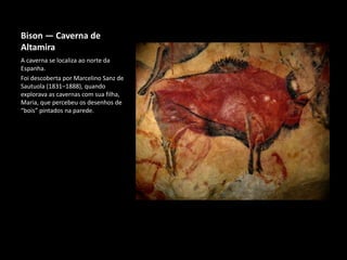 Bison — Caverna de
Altamira
A caverna se localiza ao norte da
Espanha.
Foi descoberta por Marcelino Sanz de
Sautuola (1831–1888), quando
explorava as cavernas com sua filha,
Maria, que percebeu os desenhos de
“bois” pintados na parede.
 