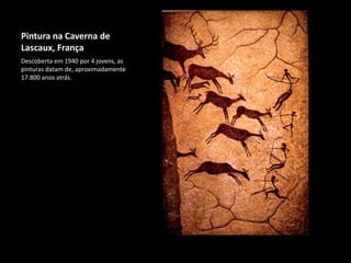 Pintura na Caverna de
Lascaux, França
Descoberta em 1940 por 4 jovens, as
pinturas datam de, aproximadamente
17.800 anos atrás.
 