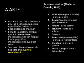 A ARTE
• A arte nasceu com o homem e
deu-lhe a consciência de sua
capacidade criadora, a
possibilidade de imaginar.
• É muito importante lembrar
que a arte revela o ser,
independente de cor, religião,
locais geográficos,
independente de qualquer
coisa.
• Se a arte não revela o ser ela
não será arte. A arte é
comunicação.
As artes clássicas (Ricciotto
Canudo, 1911):
1. Música (Euterpe e Polímnia)
- a arte pelo som
2. Dança (Terpsícore) - a arte
pelo movimento
3. Pintura - a arte pela cor
4. Escultura - a arte pelo
volume
5. Gravura
6. Teatro (Melpômene e Tália)
- a arte pela representação
7. Literatura - a arte pela
palavra
8. Poesia (Calíope e Erato) -
épica e lírica
 
